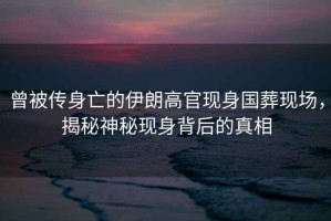 曾被傳身亡的伊朗高官現身國葬現場(chǎng)，揭秘神秘現身背后的真相