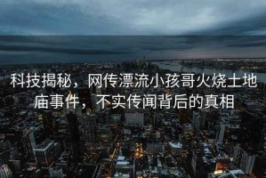 科技揭秘，網(wǎng)傳漂流小孩哥火燒土地廟事件，不實(shí)傳聞背后的真相