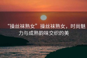 “操絲襪熟女”操絲襪熟女，時(shí)尚魅力與成熟韻味交織的美