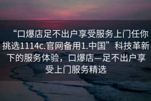“口爆店足不出戶(hù)享受服務(wù)上門(mén)任你挑選1114c.官網(wǎng)備用1.中國”科技革新下的服務(wù)體驗，口爆店—足不出戶(hù)享受上門(mén)服務(wù)精選