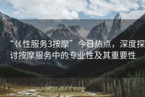 “巜性服務(wù)3按摩”今日熱點(diǎn)，深度探討按摩服務(wù)中的專(zhuān)業(yè)性及其重要性