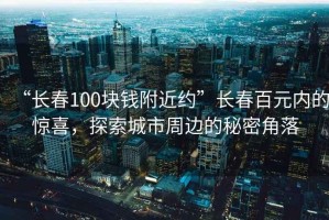 “長(cháng)春100塊錢(qián)附近約”長(cháng)春百元內的驚喜，探索城市周邊的秘密角落