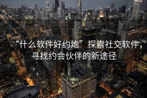 “什么軟件好約炮”探索社交軟件，尋找約會(huì )伙伴的新途徑