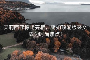 艾莉西亞驚艷亮相，宛如頂配版來(lái)女成為時(shí)尚焦點(diǎn)！