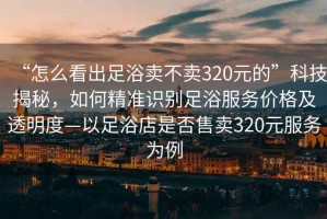 “怎么看出足浴賣(mài)不賣(mài)320元的”科技揭秘，如何精準識別足浴服務(wù)價(jià)格及透明度—以足浴店是否售賣(mài)320元服務(wù)為例