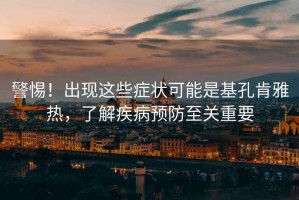 警惕！出現這些癥狀可能是基孔肯雅熱，了解疾病預防至關(guān)重要