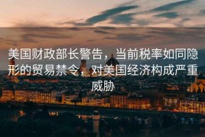 美國財政部長(cháng)警告，當前稅率如同隱形的貿易禁令，對美國經(jīng)濟構成嚴重威脅