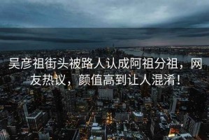 吳彥祖街頭被路人認成阿祖分祖，網(wǎng)友熱議，顏值高到讓人混淆！