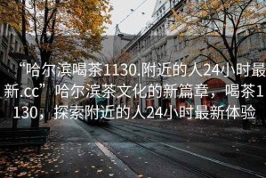 “哈爾濱喝茶1130.附近的人24小時(shí)最新.cc”哈爾濱茶文化的新篇章，喝茶1130，探索附近的人24小時(shí)最新體驗
