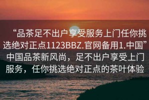 “品茶足不出戶(hù)享受服務(wù)上門(mén)任你挑選絕對正點(diǎn)1123BBZ.官網(wǎng)備用1.中國”中國品茶新風(fēng)尚，足不出戶(hù)享受上門(mén)服務(wù)，任你挑選絕對正點(diǎn)的茶葉體驗