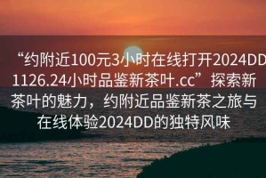 “約附近100元3小時(shí)在線(xiàn)打開(kāi)2024DD1126.24小時(shí)品鑒新茶葉.cc”探索新茶葉的魅力，約附近品鑒新茶之旅與在線(xiàn)體驗2024DD的獨特風(fēng)味
