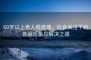 60歲以上老人租房難，社會(huì )關(guān)注下的普遍現象與解決之道