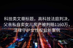 科技類(lèi)文章標題，高科技法庭判決，父親私自賣(mài)女兒房產(chǎn)被判賠1160萬(wàn)，法律守護女性權益新案例