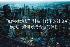 “如何找炮友”科技時(shí)代下的社交新模式，如何尋找合適的伴侶？