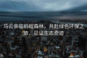 馬云親臨螞蟻森林，共赴綠色環(huán)保之旅，見(jiàn)證生態(tài)奇跡