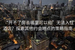 “開(kāi)不了房去哪里可以約”無(wú)法入住酒店？探索其他約會(huì )地點(diǎn)的策略指南