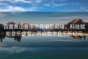 百度黃山音樂(lè )節開(kāi)唱即巔峰，科技賦能音樂(lè )盛宴，開(kāi)啟數字音樂(lè )新紀元