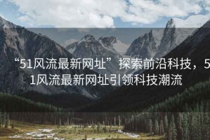 “51風(fēng)流最新網(wǎng)址”探索前沿科技，51風(fēng)流最新網(wǎng)址引領(lǐng)科技潮流