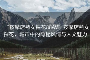 “按摩店熟女探花88AV”按摩店熟女探花，城市中的隱秘風(fēng)情與人文魅力