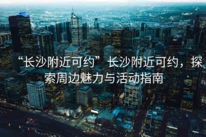 “長(cháng)沙附近可約”長(cháng)沙附近可約，探索周邊魅力與活動(dòng)指南