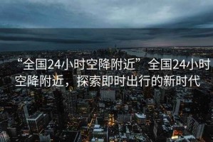 “全國24小時(shí)空降附近”全國24小時(shí)空降附近，探索即時(shí)出行的新時(shí)代
