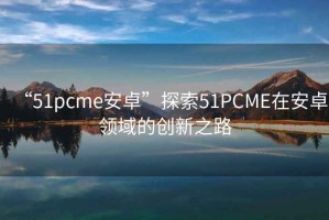 “51pcme安卓”探索51PCME在安卓領(lǐng)域的創(chuàng  )新之路