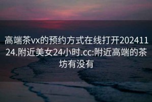 高端茶vx的預約方式在線(xiàn)打開(kāi)20241124.附近美女24小時(shí).cc:附近高端的茶坊有沒(méi)有