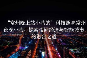 “常州晚上站小巷的”科技照亮常州夜晚小巷，探索夜間經(jīng)濟與智能城市的融合之道