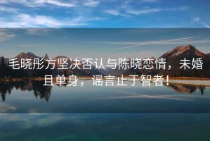 毛曉彤方堅決否認與陳曉戀情，未婚且單身，謠言止于智者！