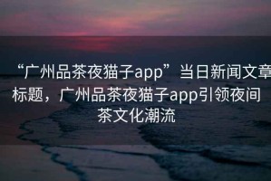 “廣州品茶夜貓子app”當日新聞文章標題，廣州品茶夜貓子app引領(lǐng)夜間茶文化潮流