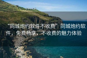 “同城炮約軟件不收費”同城炮約軟件，免費暢享，不收費的魅力體驗