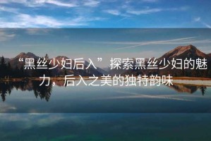 “黑絲少婦后入”探索黑絲少婦的魅力，后入之美的獨特韻味