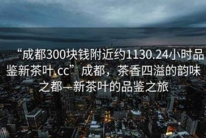 “成都300塊錢(qián)附近約1130.24小時(shí)品鑒新茶葉.cc”成都，茶香四溢的韻味之都—新茶葉的品鑒之旅