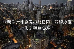 李榮浩常州高溫挑戰極限，雙眼皮融化引粉絲心疼