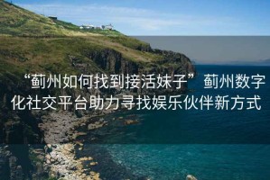 “薊州如何找到接活妹子”薊州數字化社交平臺助力尋找?jiàn)蕵?lè )伙伴新方式