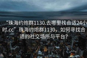 “珠海約炮群1130.去哪里找合適24小時(shí).cc”珠海約炮群1130，如何尋找合適的社交場(chǎng)所與平臺？