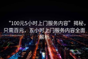 “100元5小時(shí)上門(mén)服務(wù)內容”揭秘，只需百元，五小時(shí)上門(mén)服務(wù)內容全面解析