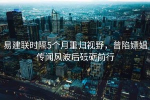 易建聯(lián)時(shí)隔5個(gè)月重歸視野，曾陷嫖娼傳聞風(fēng)波后砥礪前行