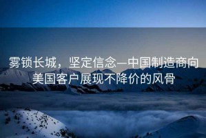 霧鎖長(cháng)城，堅定信念—中國制造商向美國客戶(hù)展現不降價(jià)的風(fēng)骨