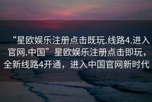“星歐娛樂(lè )注冊點(diǎn)擊既玩.線(xiàn)路4.進(jìn)入官網(wǎng).中國”星歐娛樂(lè )注冊點(diǎn)擊即玩，全新線(xiàn)路4開(kāi)通，進(jìn)入中國官網(wǎng)新時(shí)代