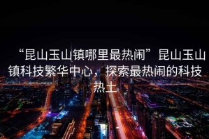 “昆山玉山鎮哪里最熱鬧”昆山玉山鎮科技繁華中心，探索最熱鬧的科技熱土