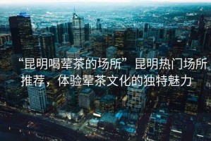 “昆明喝葷茶的場(chǎng)所”昆明熱門(mén)場(chǎng)所推薦，體驗葷茶文化的獨特魅力