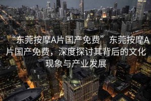 “東莞按摩A片國產(chǎn)免費”東莞按摩A片國產(chǎn)免費，深度探討其背后的文化現象與產(chǎn)業(yè)發(fā)展