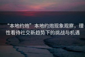 “本地約炮”本地約炮現象觀(guān)察，理性看待社交新趨勢下的挑戰與機遇