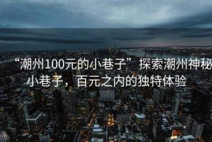 “潮州100元的小巷子”探索潮州神秘小巷子，百元之內的獨特體驗