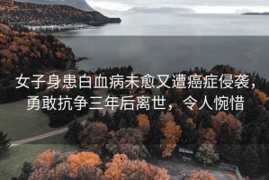女子身患白血病未愈又遭癌癥侵襲，勇敢抗爭三年后離世，令人惋惜