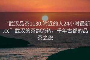 “武漢品茶1130.附近的人24小時(shí)最新.cc”武漢的茶韻流轉，千年古都的品茶之旅