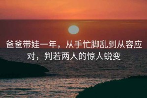 爸爸帶娃一年，從手忙腳亂到從容應對，判若兩人的驚人蛻變