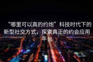 “哪里可以真的約炮”科技時(shí)代下的新型社交方式，探索真正的約會(huì )應用平臺