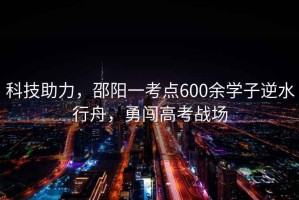 科技助力，邵陽(yáng)一考點(diǎn)600余學(xué)子逆水行舟，勇闖高考戰場(chǎng)